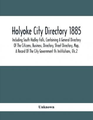 Holyoke City Directory 1885; Including South Hadley Falls Containing A General Directory Of The Citizens Business Directory Street Directory Map A Record Of The City Government Its Institutions Etc.2