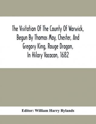 The Visitation Of The County Of Warwick Begun By Thomas May Chester And Gregory King Rouge Dragon In Hilary Vacacon 1682. Reviewed By Them In The Trinity Vacacon Following And Finished By Henry Dethick Richmond And Said Rouge Dragon Pursuiv I