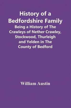 History Of A Bedfordshire Family; Being A History Of The Crawleys Of Nether Crawley Stockwood Thurleigh And Yelden In The County Of Bedford