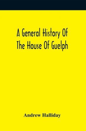 A General History Of The House Of Guelph Or Royal Family Of Great Britain From The Earliest Period In Which The Name Appears Upon Record To The Accession Of His Majesty King George The First To The Throne. With An Appendix Of Authentic And Original Docu