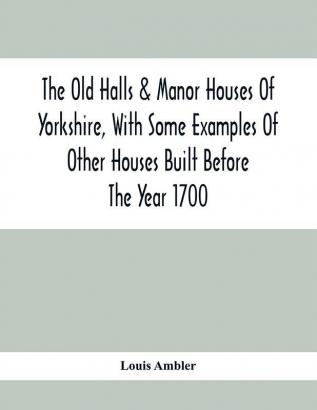 The Old Halls & Manor Houses Of Yorkshire With Some Examples Of Other Houses Built Before The Year 1700