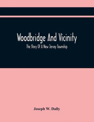 Woodbridge And Vicinity : The Story Of A New Jersey Township ; Embracing The History Of Woodbridge Piscataway Metuchen And Contiguous Places From The Earliest Times ; The History Of The Different Ecclesiastical Bodies ; Important Official Document