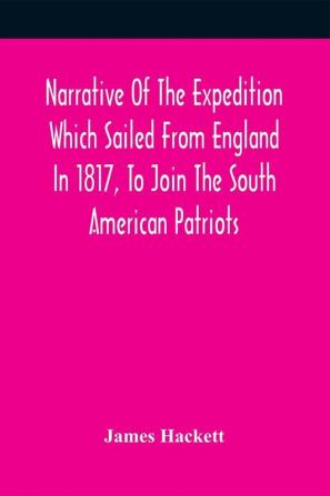 Narrative Of The Expedition Which Sailed From England In 1817 To Join The South American Patriots; Comprising Every Particular Connected With Its Formation History And Fate; With Observations And Authentic Information Elucidating The Real Character Of