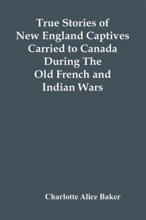 True Stories Of New England Captives Carried To Canada During The Old French And Indian Wars