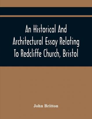 An Historical And Architectural Essay Relating To Redcliffe Church Bristol: Illustrated With Plans Views And Architectural Details: Including An Account Of The Monuments And Anecdotes Of The Eminent Persons Interred Within Its Walls Also An Ess