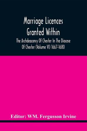 Marriage Licences Granted Within The Archdeaconry Of Chester In The Diocese Of Chester (Volume Vi) 1667-1680