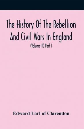 The History Of The Rebellion And Civil Wars In England To Which Is Added An Historical View Of The Affairs Of Ireland (Volume Ii) Part I