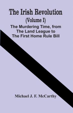 The Irish Revolution (Volume I); The Murdering Time From The Land League To The First Home Rule Bill