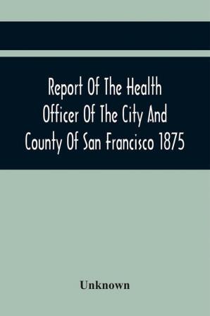 Report Of The Health Officer Of The City And County Of San Francisco. For The Fiscal Year Ending June 30Th 1875