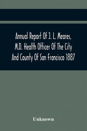 Annual Report Of J. L. Meares M.D. Health Officer Of The City And County Of San Francisco. For The Fiscal Year Ending June 30Th 1887