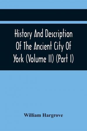 History And Description Of The Ancient City Of York; Comprising All The Most Interesting Information Already Published In Drake'S Eboracum (Volume Ii) (Part I)