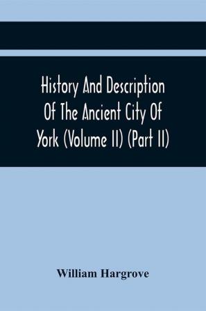 History And Description Of The Ancient City Of York; Comprising All The Most Interesting Information Already Published In Drake'S Eboracum (Volume Ii) (Part Ii)