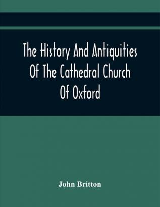 The History And Antiquities Of The Cathedral Church Of Oxford : Illustrated By A Series Of Engravings Of Views Plans Elevations Sections And Details Of That Edifice With Biographical Anecdotes Of The Bishops And Of Other Eminent Persons Connect