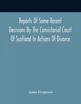 Reports Of Some Recent Decisions By The Consistorial Court Of Scotland In Actions Of Divorce Concluding For Dissolution Of Marriages Celebrated Under The English Law