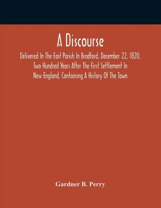 A Discourse Delivered In The East Parish In Bradford December 22 1820 Two Hundred Years After The First Settlement In New England Containing A History Of The Town