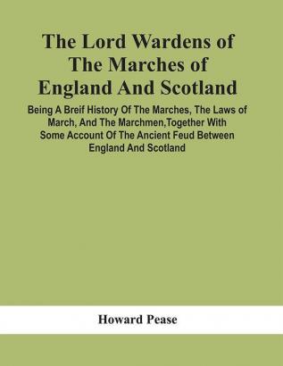 The Lord Wardens Of The Marches Of England And Scotland : Being A Breif History Of The Marches The Laws Of March And The Marchmen Together With Some Account Of The Ancient Feud Between England And Scotland