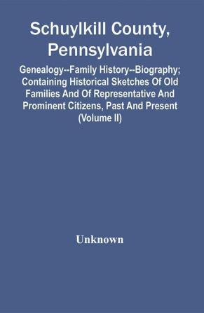 Schuylkill County Pennsylvania; Genealogy--Family History--Biography; Containing Historical Sketches Of Old Families And Of Representative And Prominent Citizens Past And Present (Volume Ii)