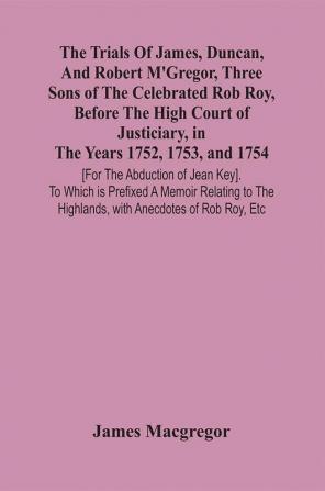 The Trials Of James Duncan And Robert M'Gregor Three Sons Of The Celebrated Rob Roy Before The High Court Of Justiciary In The Years 1752 1753 And 1754 [For The Abduction Of Jean Key]. To Which Is Prefixed A Memoir Relating To The Highlands With A