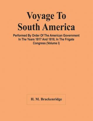 Voyage To South America Performed By Order Of The American Government In The Years 1817 And 1818 In The Frigate Congress (Volume I)