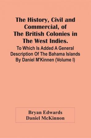 The History Civil And Commercial Of The British Colonies In The West Indies. To Which Is Added A General Description Of The Bahama Islands By Daniel M'Kinnen (Volume I)