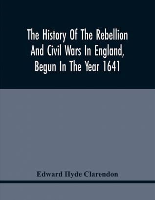 The History Of The Rebellion And Civil Wars In England Begun In The Year 1641