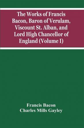 The Works Of Francis Bacon Baron Of Verulam Viscount St. Alban And Lord High Chancellor Of England (Volume I)