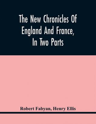 The New Chronicles Of England And France In Two Parts : By Robert Fabyan. Named By Himself The Concordance Of Histories. Reprinted From Pynson'S Edition Of 1516. The First Part Collated With The Editions Of 1533 1542 And 1559; And The Second With