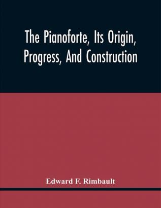 The Pianoforte Its Origin Progress And Construction; With Some Account Of Instruments Of The Same Class Which Preceded It; Viz. The Clavichord The Virginal The Spinet The Harpsichord Etc.; To Which Is Added A Selection Of Interesting Specimens