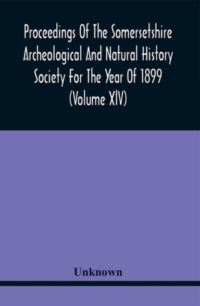 Proceedings Of The Somersetshire Archeological And Natural History Society For The Year Of 1899 (Volume Xlv)