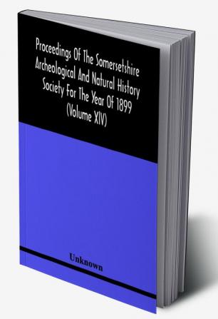 Proceedings Of The Somersetshire Archeological And Natural History Society For The Year Of 1899 (Volume Xlv)