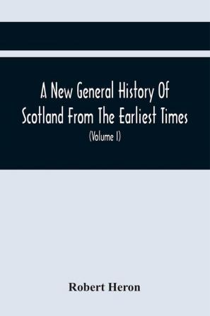 A New General History Of Scotland From The Earliest Times To The Aera Of The Abolition Of The Hereditary Jurisdictions Of Subjects In Scotland In The Year 1748 (Volume I)