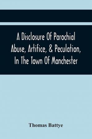 A Disclosure Of Parochial Abuse Artifice & Peculation In The Town Of Manchester; Which Have Been The Means Of Burthening The Inhabitants With The Present Enormous Parish Rates