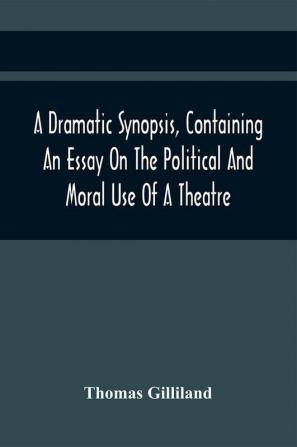 A Dramatic Synopsis Containing An Essay On The Political And Moral Use Of A Theatre; Involving Remarks On The Dramatic Writers Of The Present Day And Strictures On The Performers Of The Two Theatres