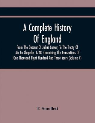 A Complete History Of England From The Descent Of Julius Caesar To The Treaty Of Aix La Chapelle 1748. Containing The Transactions Of One Thousand Eight Hundred And Three Years (Volume V)