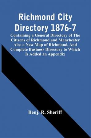 Richmond City Directory 1876-7; Containing A General Directory Of The Citizens Of Richmond And Manchester Also A New Map Of Richmond And Complete Business Directory To Which Is Added An Appendix