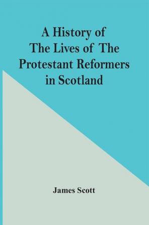 A History Of The Lives Of The Protestant Reformers In Scotland