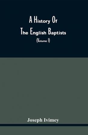 A History Of The English Baptists : Including An Investigation Of The History Of Baptism In England (Volume I)