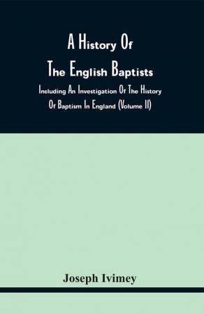 A History Of The English Baptists : Including An Investigation Of The History Of Baptism In England (Volume Ii)