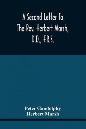 A Second Letter To The Rev. Herbert Marsh D.D. F.R.S. Margaret Professor Of History In The University Of Cambridge Confirming The Opinion That The Vital Principle Of The Reformation Has Been Lately Conceded By Him To The Church Of Rome