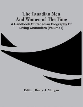 The Canadian Men And Women Of The Time : A Handbook Of Canadian Biography Of Living Characters (Volume I)