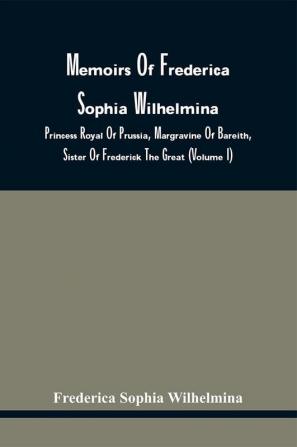 Memoirs Of Frederica Sophia Wilhelmina : Princess Royal Of Prussia Margravine Of Bareith Sister Of Frederick The Great (Volume I)