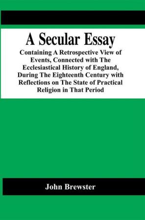 A Secular Essay; Containing A Retrospective View Of Events Connected With The Ecclesiastical History Of England During The Eighteenth Century With Reflections On The State Of Practical Religion In That Period