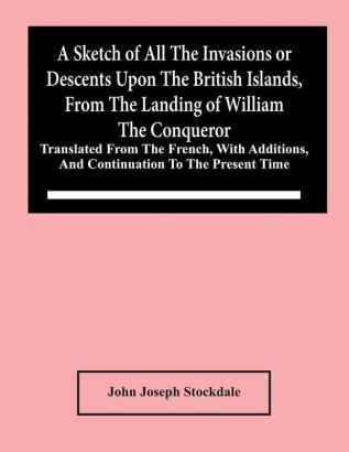 A Sketch Of All The Invasions Or Descents Upon The British Islands From The Landing Of William The Conqueror : Translated From The French With Additions And Continuation To The Present Time