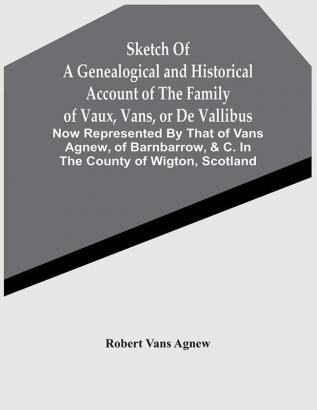 Sketch Of A Genealogical And Historical Account Of The Family Of Vaux Vans Or De Vallibus: Now Represented By That Of Vans Agnew Of Barnbarrow &C. In The County Of Wigton Scotland