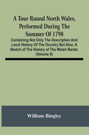 A Tour Round North Wales Performed During The Summer Of 1798; Containing Not Only The Description And Local History Of The Ocuntry But Also A Sketch Of The History Of The Welsh Bards; And Essay On The Language; Observations On The Manners And Customs; A