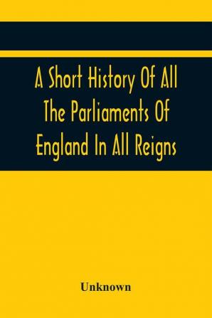 A Short History Of All The Parliaments Of England In All Reigns