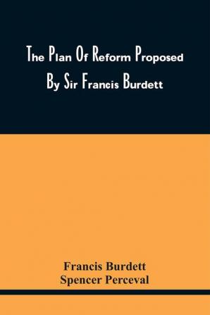 The Plan Of Reform Proposed By Sir Francis Burdett : Correctly Reported In Two Speeches Delivered In Parliament Recommending An Inquiry Into The State Of The Representation : To Which Are Added Mr. Perceval'S Objections To The Motion And A List Of T