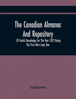 The Canadian Almanac And Repository Of Useful Knowledge For The Year 1873 Being The First After Leap Year