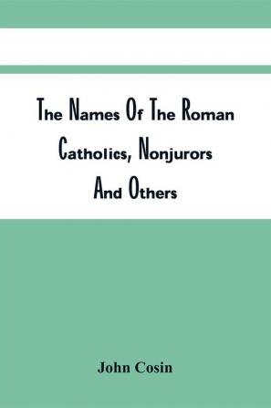 The Names Of The Roman Catholics Nonjurors And Others Who Refus'D To Take The Oaths To His Late Majesty King George. Together With Their Titles Additions And Places Of Abode; The Parishes And Townships Where Their Lands Lay; The Names Of The Then