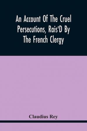 An Account Of The Cruel Persecutions Rais'D By The French Clergy Since Their Taking Sanctuary Here Against Several Worthy Ministers Gentlemen Gentlewomen And Tradesmen Dissenting From Their Calvinistical Scheme